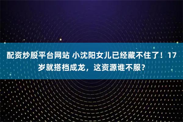 配资炒股平台网站 小沈阳女儿已经藏不住了！17岁就搭档成龙，这资源谁不服？