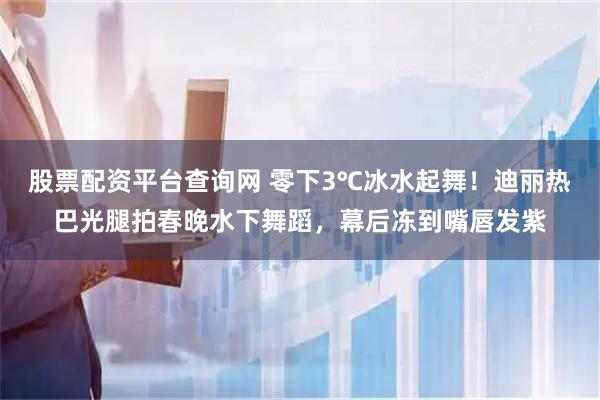 股票配资平台查询网 零下3℃冰水起舞！迪丽热巴光腿拍春晚水下舞蹈，幕后冻到嘴唇发紫