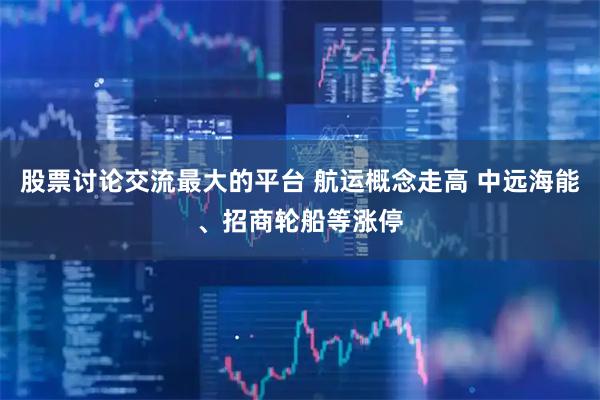 股票讨论交流最大的平台 航运概念走高 中远海能、招商轮船等涨停