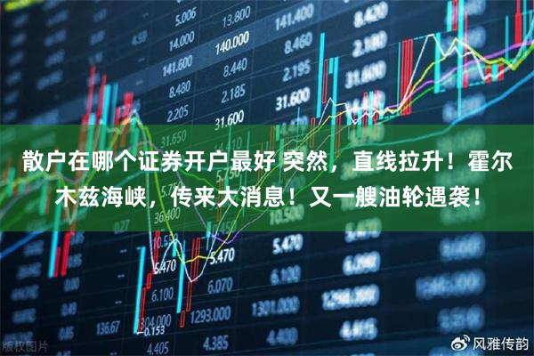 散户在哪个证券开户最好 突然，直线拉升！霍尔木兹海峡，传来大消息！又一艘油轮遇袭！