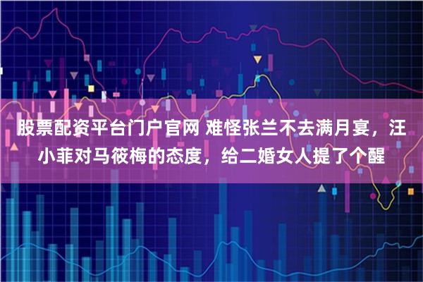 股票配资平台门户官网 难怪张兰不去满月宴，汪小菲对马筱梅的态度，给二婚女人提了个醒