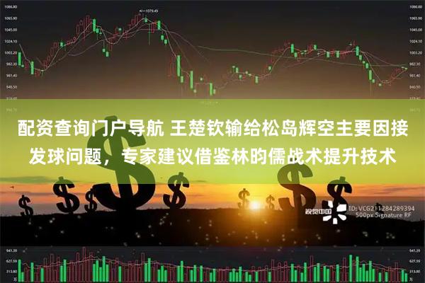 配资查询门户导航 王楚钦输给松岛辉空主要因接发球问题，专家建议借鉴林昀儒战术提升技术