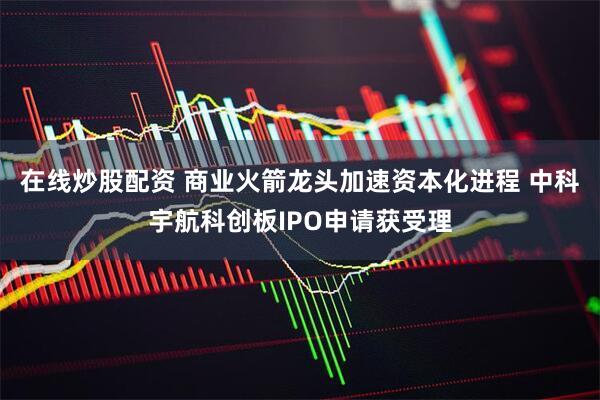 在线炒股配资 商业火箭龙头加速资本化进程 中科宇航科创板IPO申请获受理