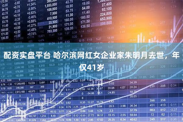 配资实盘平台 哈尔滨网红女企业家朱明月去世，年仅41岁