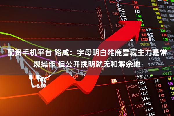 配资手机平台 路威：字母明白雄鹿雪藏主力是常规操作 但公开挑明就无和解余地