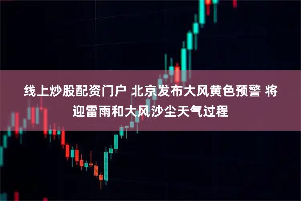 线上炒股配资门户 北京发布大风黄色预警 将迎雷雨和大风沙尘天气过程