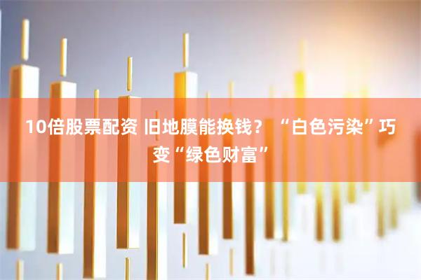 10倍股票配资 旧地膜能换钱？ “白色污染”巧变“绿色财富”