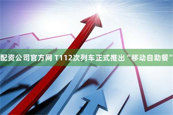 配资公司官方网 T112次列车正式推出“移动自助餐”