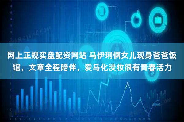 网上正规实盘配资网站 马伊琍俩女儿现身爸爸饭馆，文章全程陪伴，爱马化淡妆很有青春活力