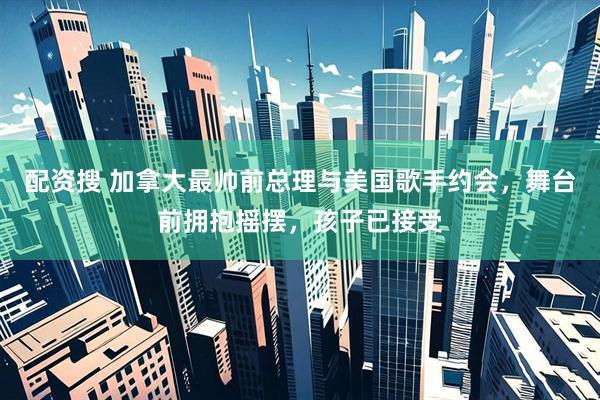 配资搜 加拿大最帅前总理与美国歌手约会，舞台前拥抱摇摆，孩子已接受