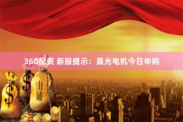 360配资 新股提示：晨光电机今日申购