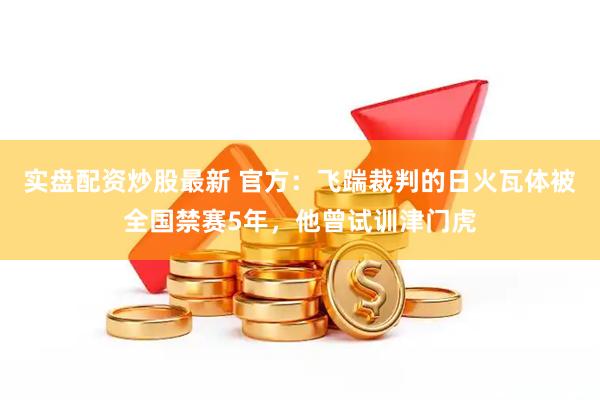 实盘配资炒股最新 官方：飞踹裁判的日火瓦体被全国禁赛5年，他曾试训津门虎