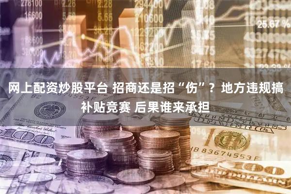 网上配资炒股平台 招商还是招“伤”？地方违规搞补贴竞赛 后果谁来承担