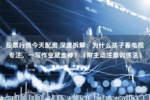 股票行情今天配资 深度拆解：为什么孩子看电视专注，一写作业就走神？（附主动注意训练法）