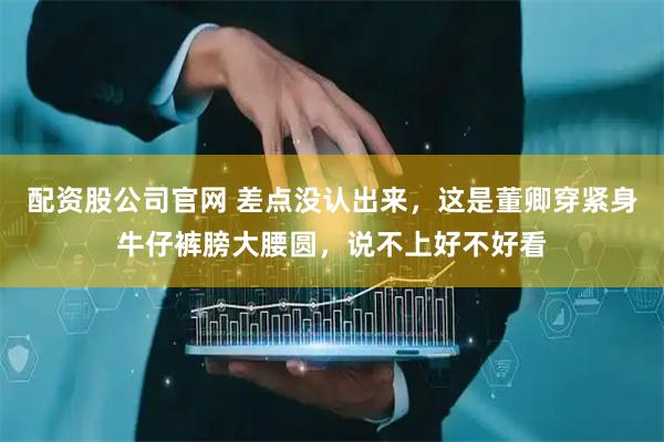 配资股公司官网 差点没认出来，这是董卿穿紧身牛仔裤膀大腰圆，说不上好不好看