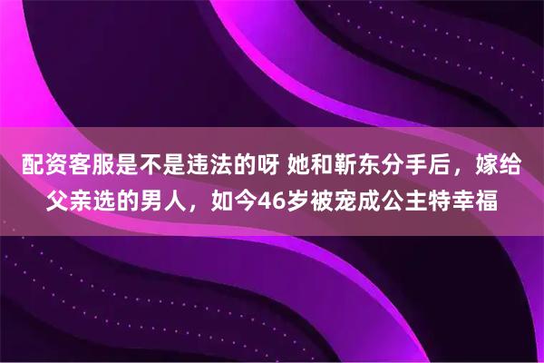 配资客服是不是违法的呀 她和靳东分手后，嫁给父亲选的男人，如今46岁被宠成公主特幸福