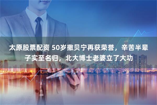 太原股票配资 50岁撒贝宁再获荣誉，辛苦半辈子实至名归，北大博士老婆立了大功