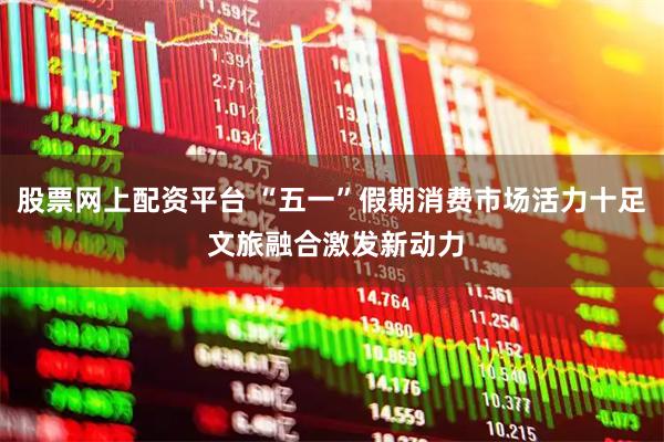股票网上配资平台 “五一”假期消费市场活力十足 文旅融合激发新动力
