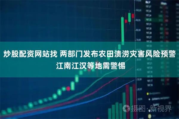 炒股配资网站找 两部门发布农田渍涝灾害风险预警 江南江汉等地需警惕
