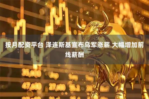 按月配资平台 泽连斯基宣布乌军涨薪 大幅增加前线薪酬