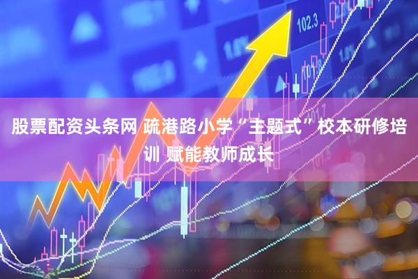 股票配资头条网 疏港路小学“主题式”校本研修培训 赋能教师成长
