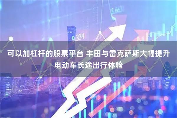 可以加杠杆的股票平台 丰田与雷克萨斯大幅提升电动车长途出行体验
