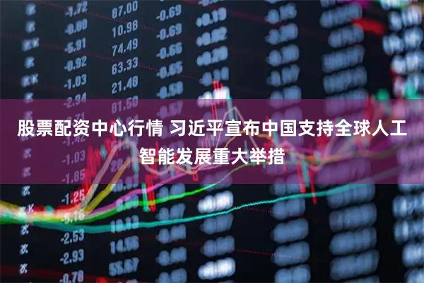 股票配资中心行情 习近平宣布中国支持全球人工智能发展重大举措