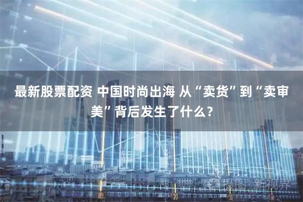 最新股票配资 中国时尚出海 从“卖货”到“卖审美”背后发生了什么？